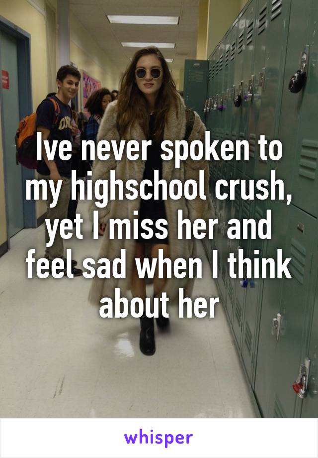 Ive never spoken to my highschool crush, yet I miss her and feel sad when I think about her