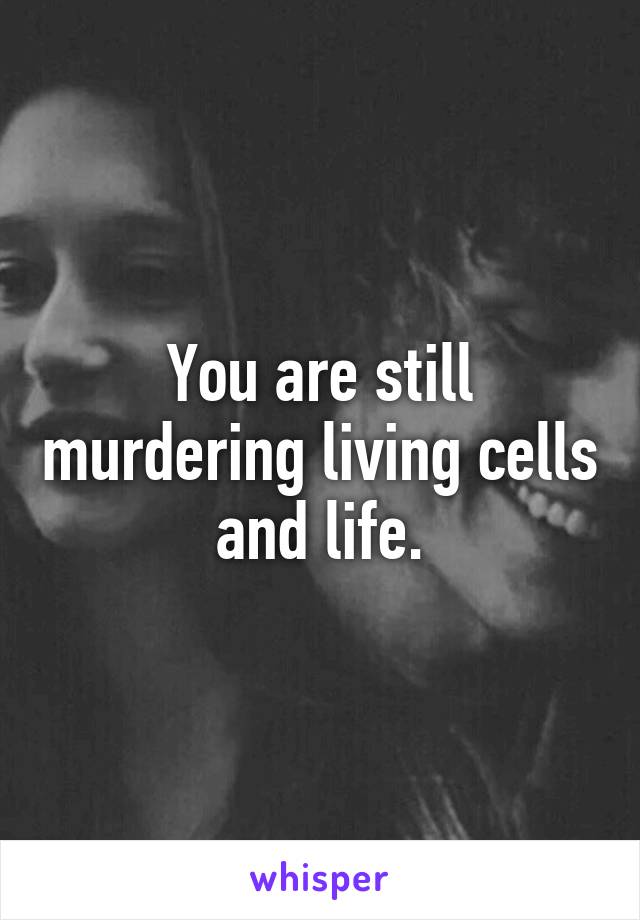 You are still murdering living cells and life.