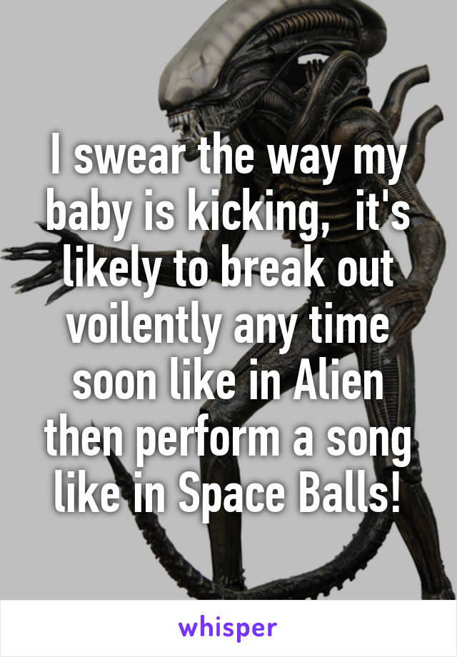 I swear the way my baby is kicking,  it's likely to break out voilently any time soon like in Alien then perform a song like in Space Balls!