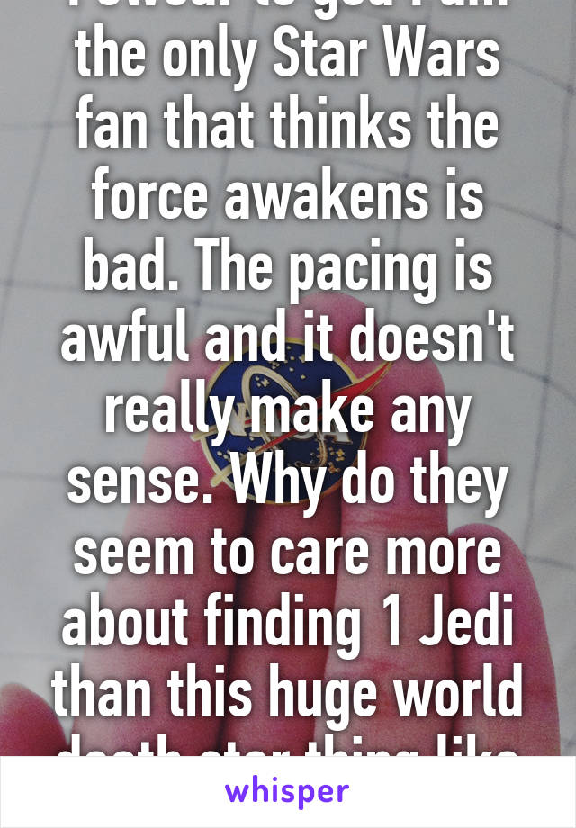 I swear to god I am the only Star Wars fan that thinks the force awakens is bad. The pacing is awful and it doesn't really make any sense. Why do they seem to care more about finding 1 Jedi than this huge world death star thing like wtf