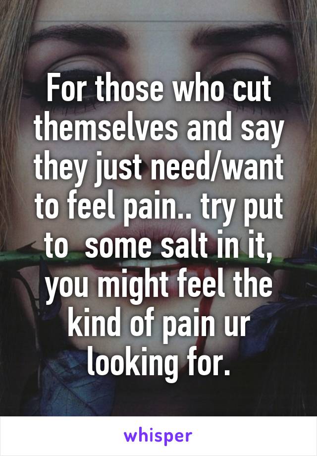 For those who cut themselves and say they just need/want to feel pain.. try put to  some salt in it, you might feel the kind of pain ur looking for.