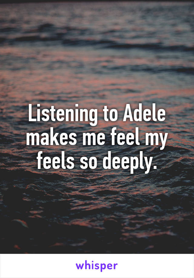 Listening to Adele makes me feel my feels so deeply.