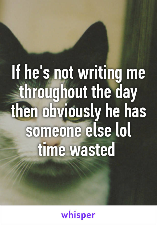 If he's not writing me throughout the day then obviously he has someone else lol time wasted 