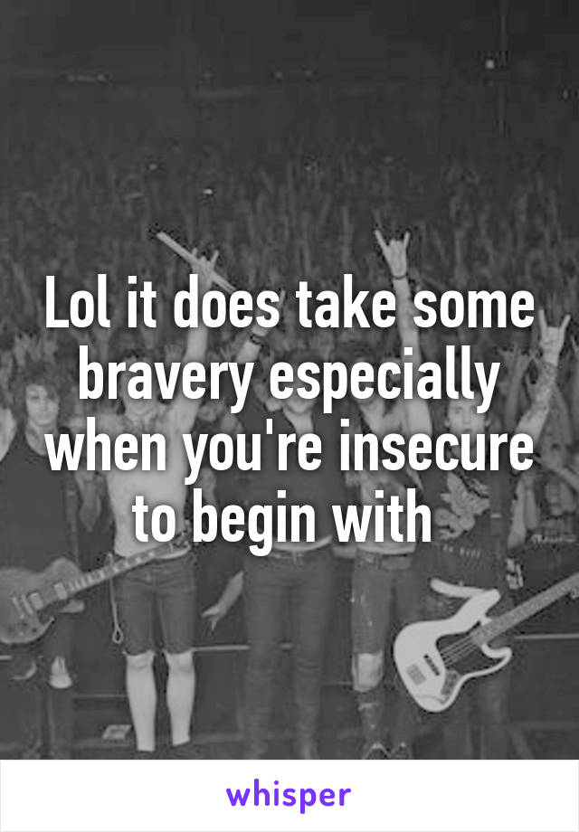 Lol it does take some bravery especially when you're insecure to begin with 