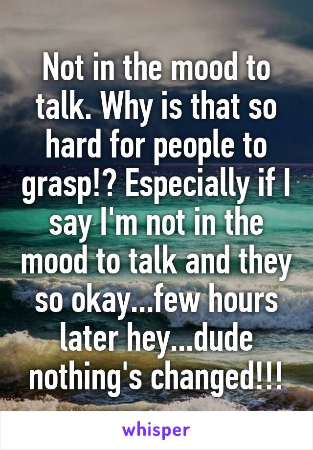 Not in the mood to talk. Why is that so hard for people to grasp!? Especially if I say I'm not in the mood to talk and they so okay...few hours later hey...dude nothing's changed!!!