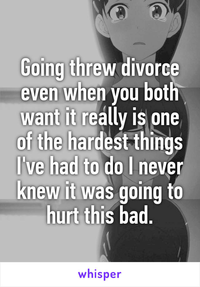 Going threw divorce even when you both want it really is one of the hardest things I've had to do I never knew it was going to hurt this bad.