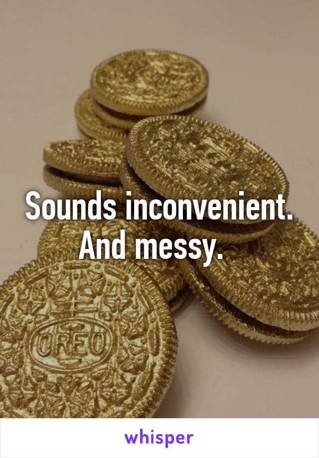 Sounds inconvenient.
And messy.  