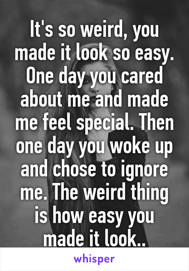It's so weird, you made it look so easy. One day you cared about me and made me feel special. Then one day you woke up and chose to ignore me. The weird thing is how easy you made it look..