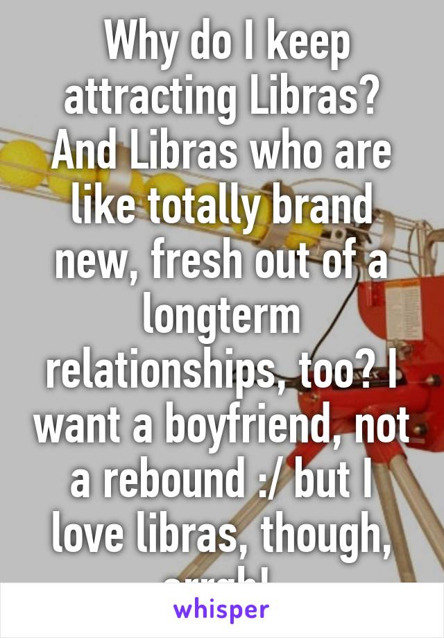  Why do I keep attracting Libras? And Libras who are like totally brand new, fresh out of a longterm relationships, too? I want a boyfriend, not a rebound :/ but I love libras, though, arrgh! 