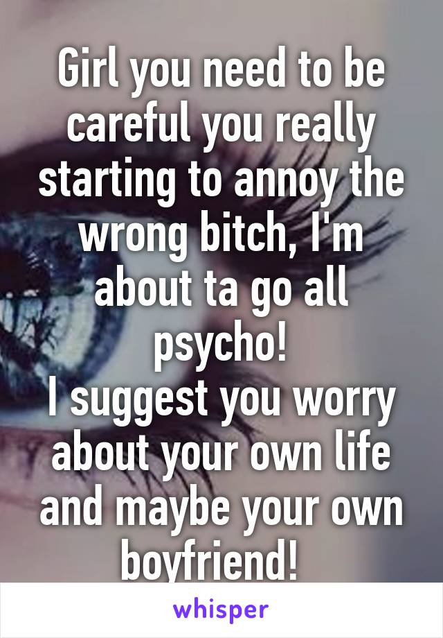 Girl you need to be careful you really starting to annoy the wrong bitch, I'm about ta go all psycho!
I suggest you worry about your own life and maybe your own boyfriend!  