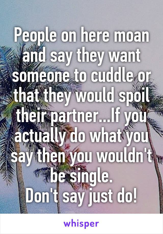 People on here moan and say they want someone to cuddle or that they would spoil their partner...If you actually do what you say then you wouldn't be single.
Don't say just do!