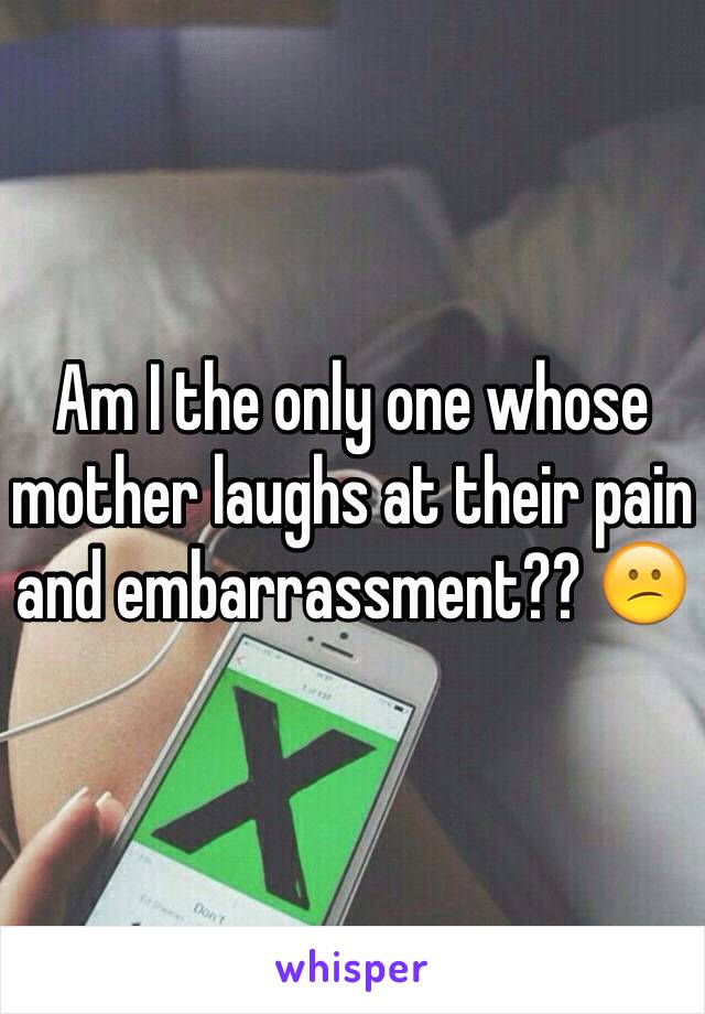 Am I the only one whose mother laughs at their pain and embarrassment?? 😕