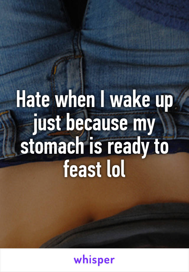 Hate when I wake up just because my stomach is ready to feast lol