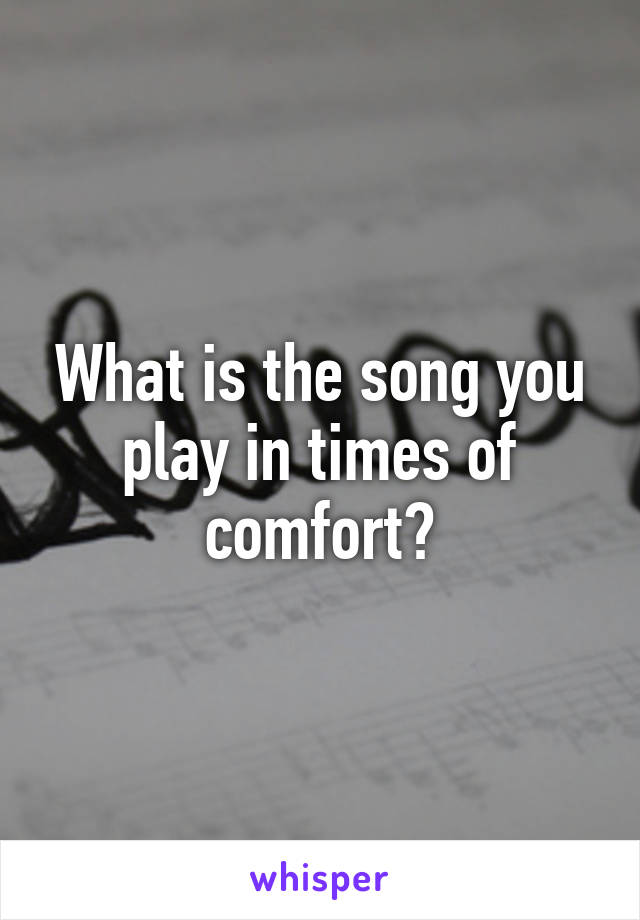 What is the song you play in times of comfort?