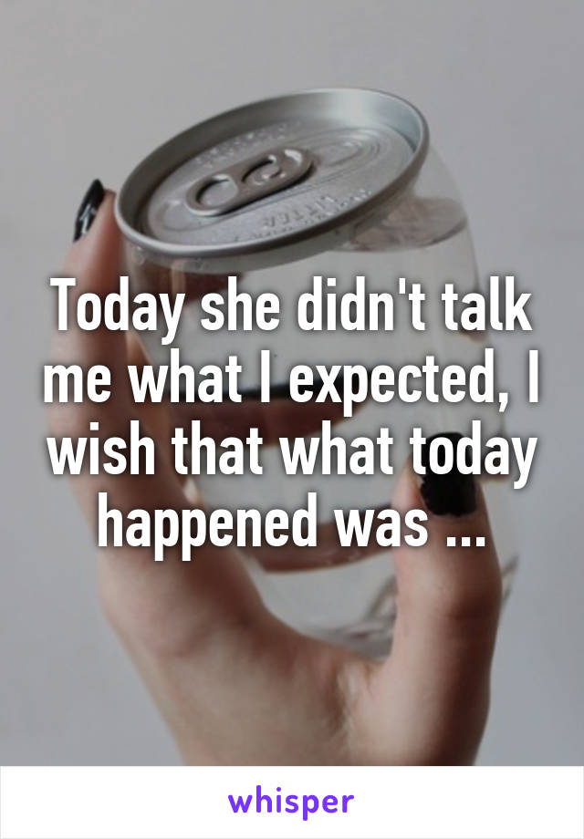 Today she didn't talk me what I expected, I wish that what today happened was ...