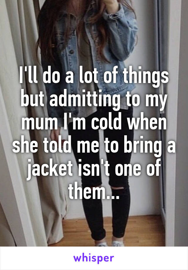 I'll do a lot of things but admitting to my mum I'm cold when she told me to bring a jacket isn't one of them...