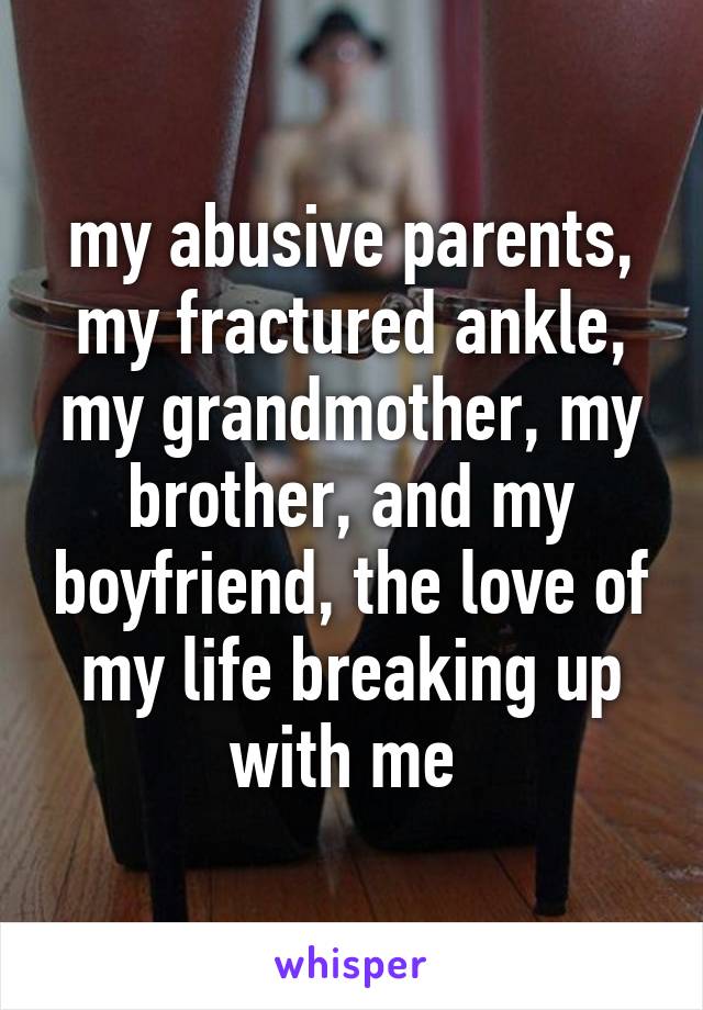 my abusive parents, my fractured ankle, my grandmother, my brother, and my boyfriend, the love of my life breaking up with me 