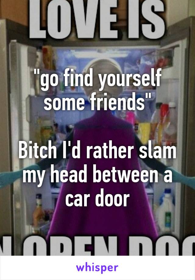 "go find yourself some friends"

Bitch I'd rather slam my head between a car door
