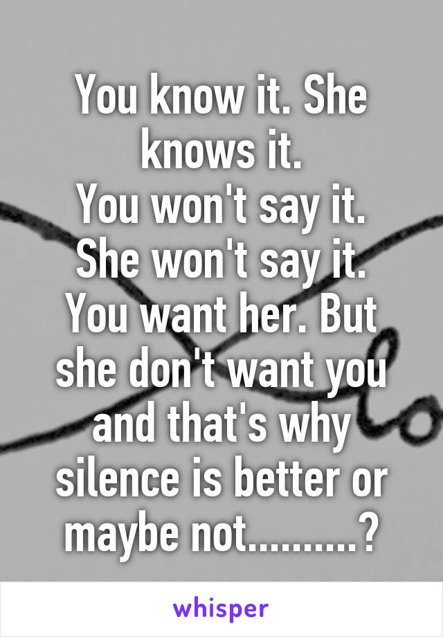 You know it. She knows it.
You won't say it. She won't say it.
You want her. But she don't want you and that's why silence is better or maybe not..........?