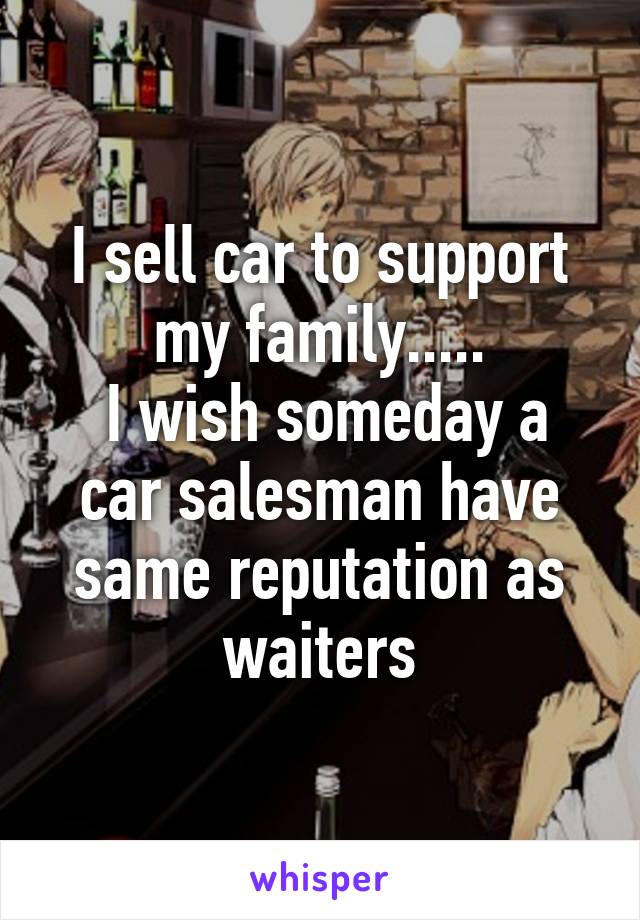 I sell car to support my family.....
 I wish someday a car salesman have same reputation as waiters