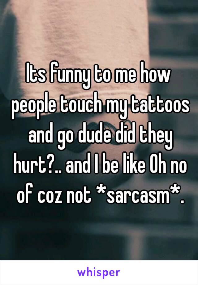 Its funny to me how people touch my tattoos and go dude did they hurt?.. and I be like Oh no of coz not *sarcasm*.