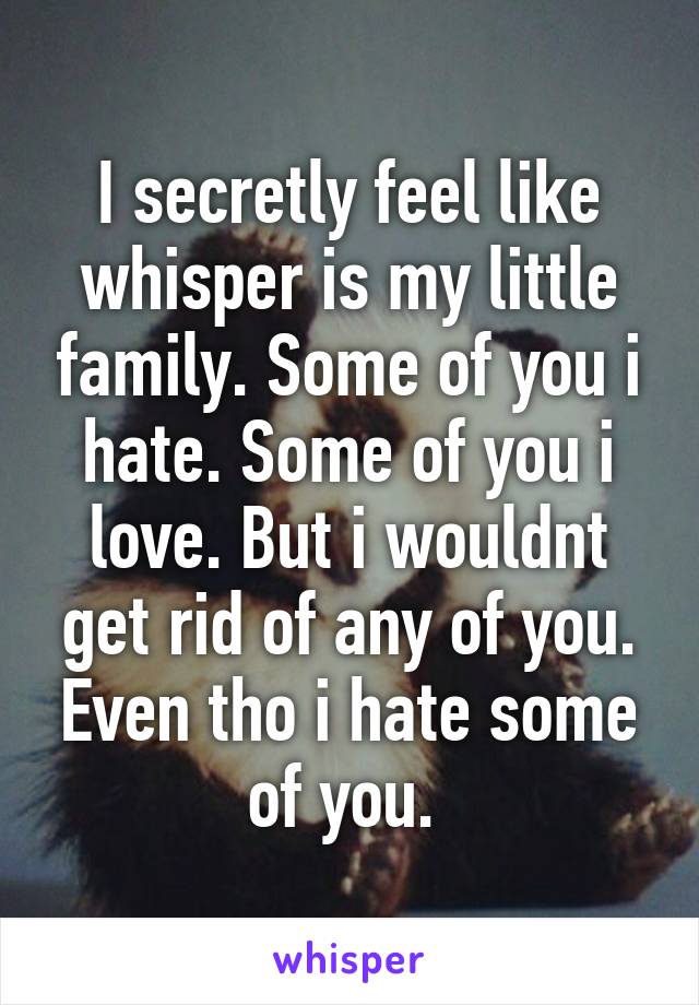 I secretly feel like whisper is my little family. Some of you i hate. Some of you i love. But i wouldnt get rid of any of you. Even tho i hate some of you. 