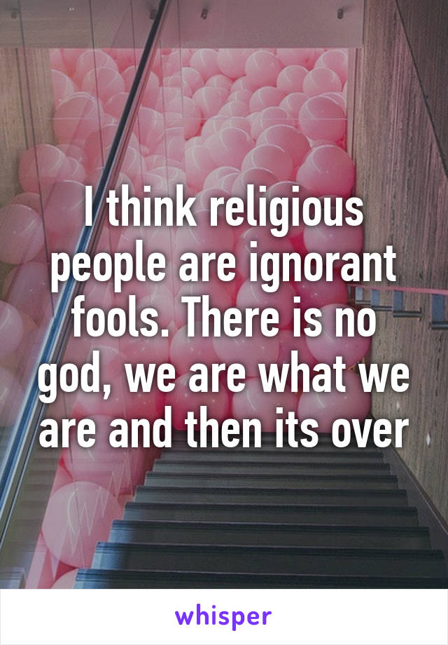 I think religious people are ignorant fools. There is no god, we are what we are and then its over