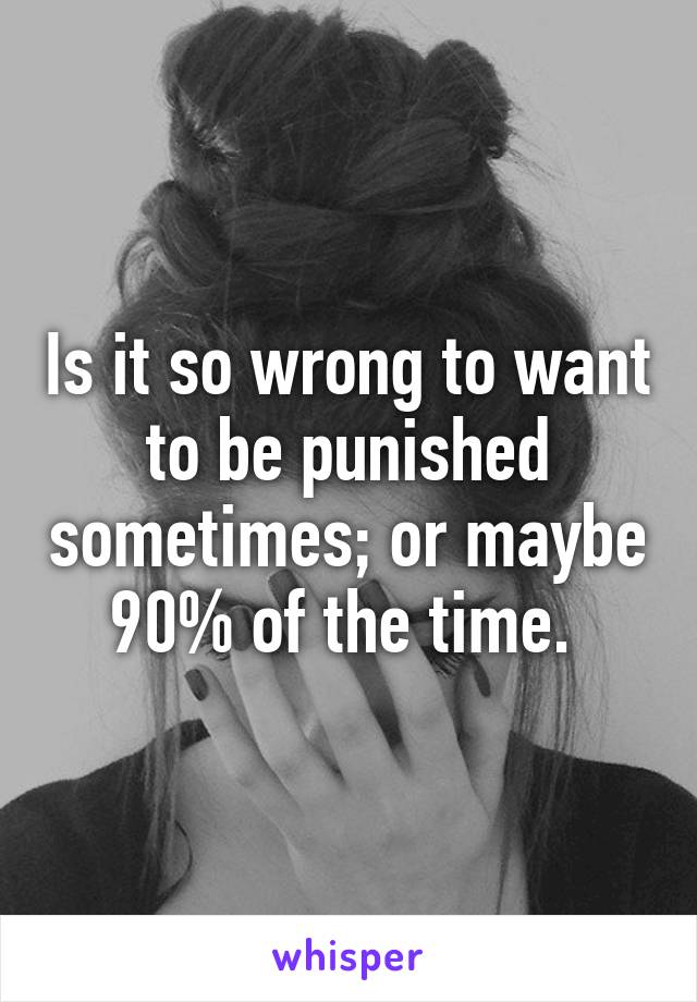Is it so wrong to want to be punished sometimes; or maybe 90% of the time. 