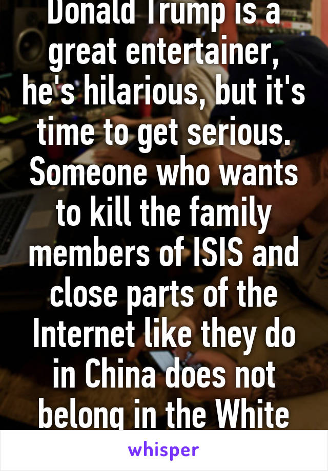 Donald Trump is a great entertainer, he's hilarious, but it's time to get serious. Someone who wants to kill the family members of ISIS and close parts of the Internet like they do in China does not belong in the White House.