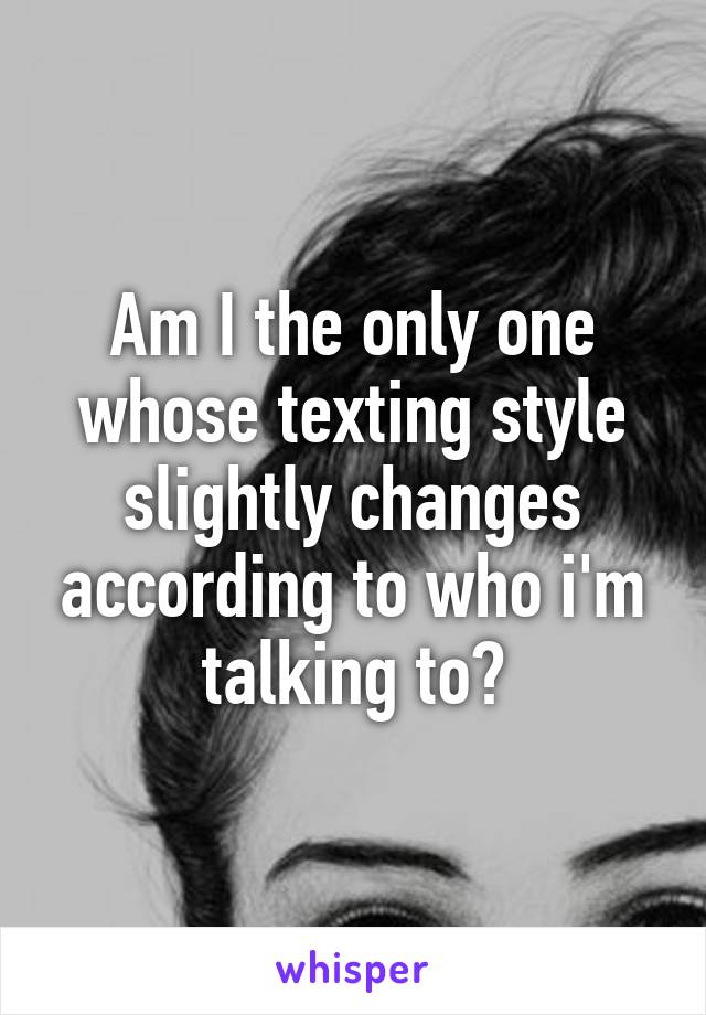 Am I the only one whose texting style slightly changes according to who i'm talking to?