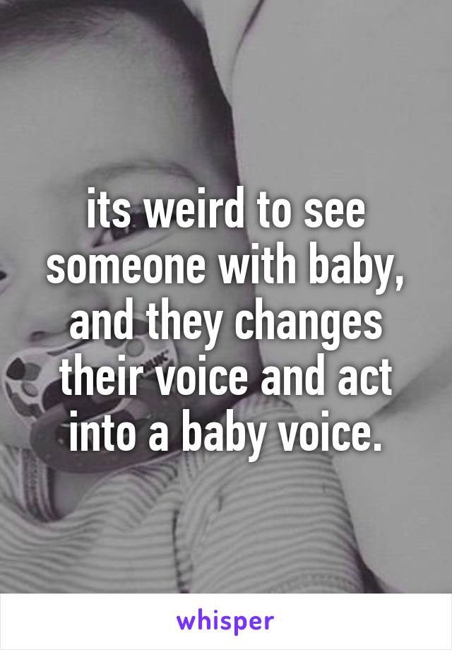 its weird to see someone with baby, and they changes their voice and act into a baby voice.