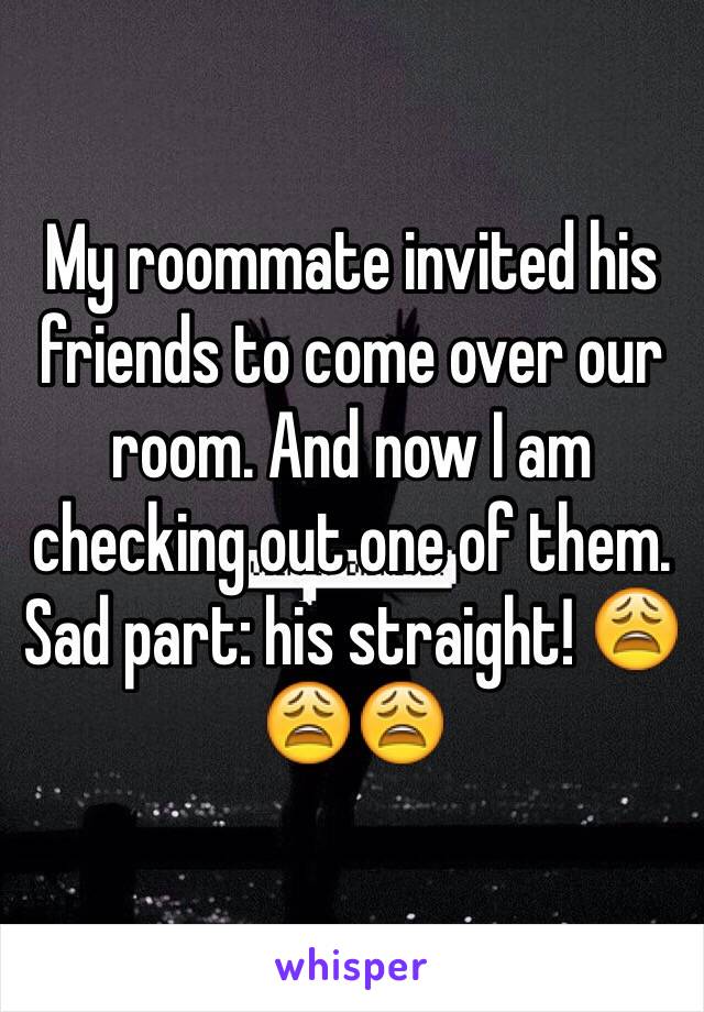 My roommate invited his friends to come over our room. And now I am checking out one of them. Sad part: his straight! 😩😩😩