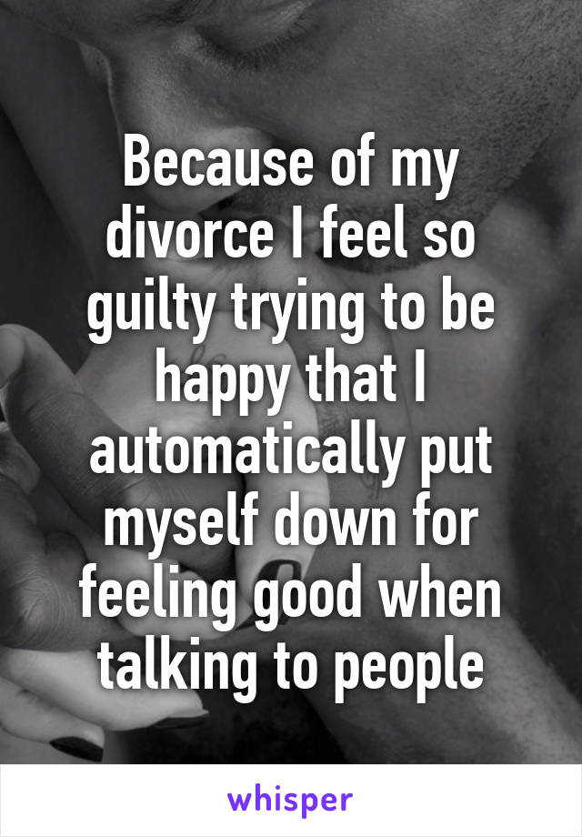 Because of my divorce I feel so guilty trying to be happy that I automatically put myself down for feeling good when talking to people