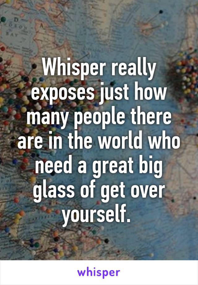 Whisper really exposes just how many people there are in the world who need a great big glass of get over yourself. 