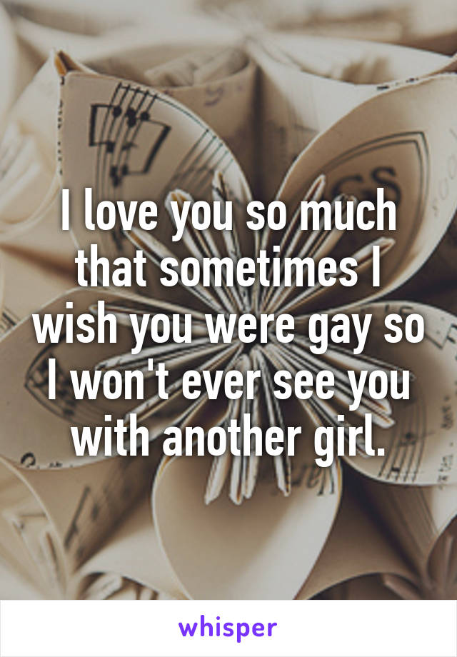 I love you so much that sometimes I wish you were gay so I won't ever see you with another girl.
