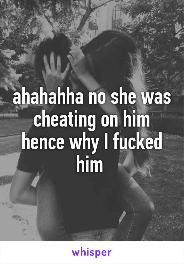 ahahahha no she was cheating on him hence why I fucked him 