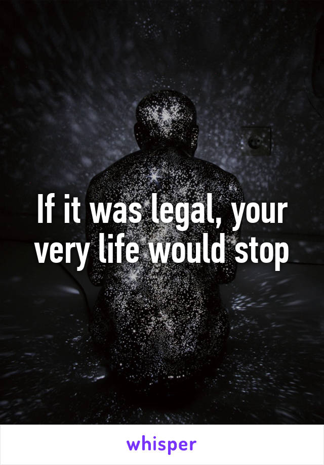 If it was legal, your very life would stop