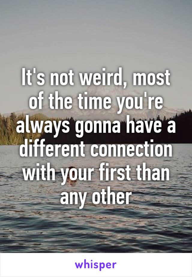 It's not weird, most of the time you're always gonna have a different connection with your first than any other