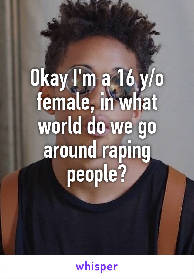 Okay I'm a 16 y/o female, in what world do we go around raping people?
