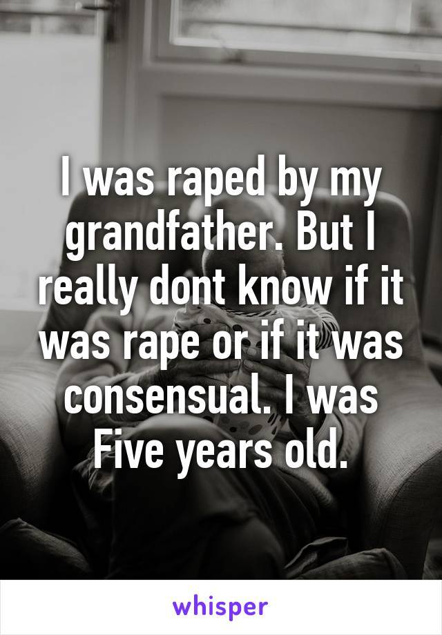 I was raped by my grandfather. But I really dont know if it was rape or if it was consensual. I was Five years old.