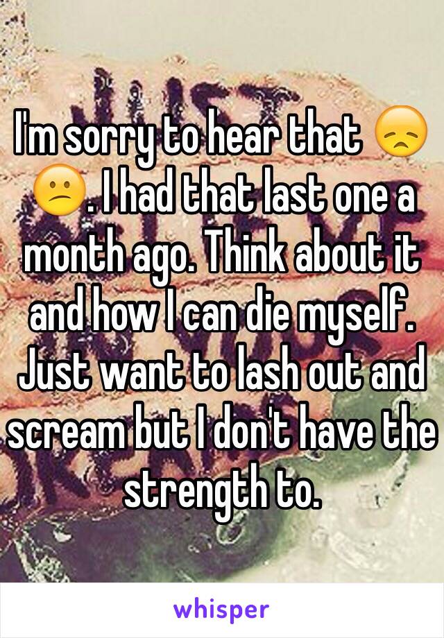 I'm sorry to hear that 😞😕. I had that last one a month ago. Think about it and how I can die myself. Just want to lash out and scream but I don't have the strength to. 