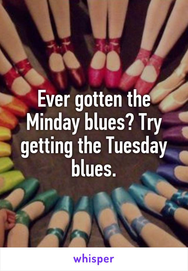 Ever gotten the Minday blues? Try getting the Tuesday blues.