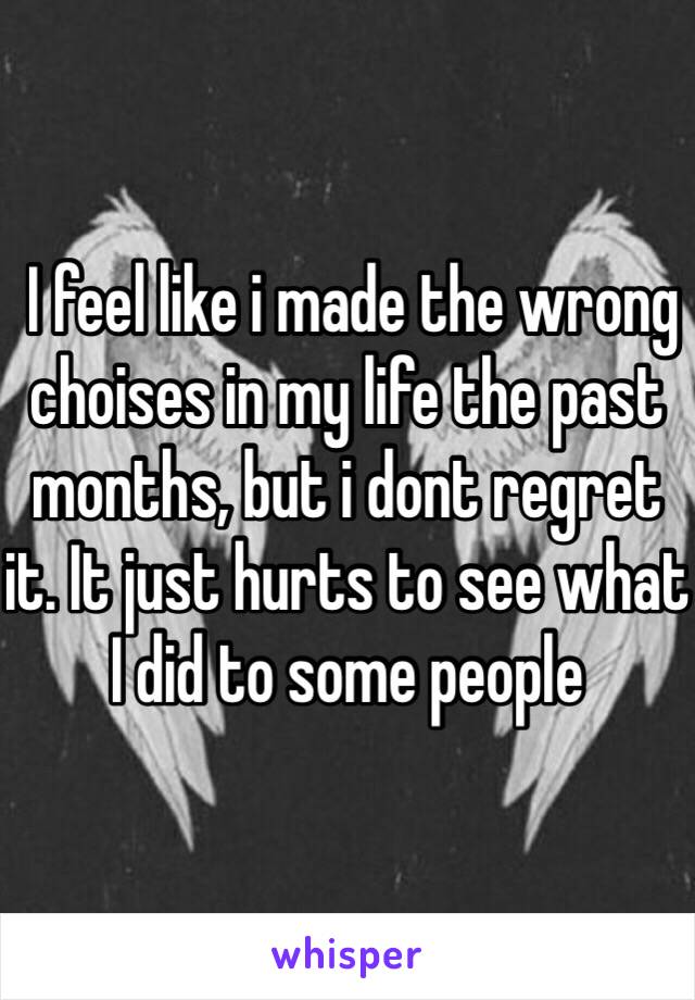  I feel like i made the wrong choises in my life the past months, but i dont regret it. It just hurts to see what I did to some people