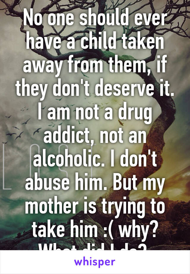 No one should ever have a child taken away from them, if they don't deserve it. I am not a drug addict, not an alcoholic. I don't abuse him. But my mother is trying to take him :( why? What did I do? 
