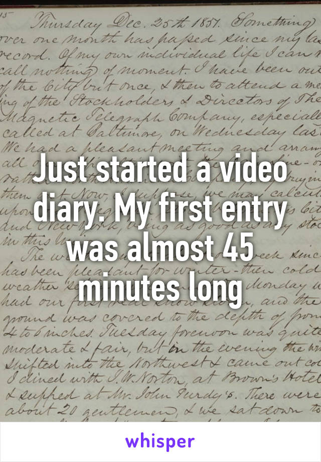 Just started a video diary. My first entry was almost 45 minutes long