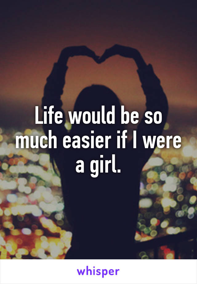 Life would be so much easier if I were a girl.