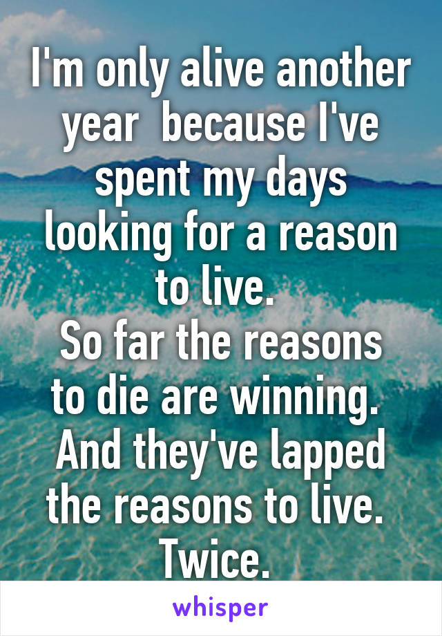 I'm only alive another year  because I've spent my days looking for a reason to live. 
So far the reasons to die are winning. 
And they've lapped the reasons to live. 
Twice. 