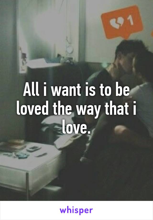 All i want is to be loved the way that i love.
