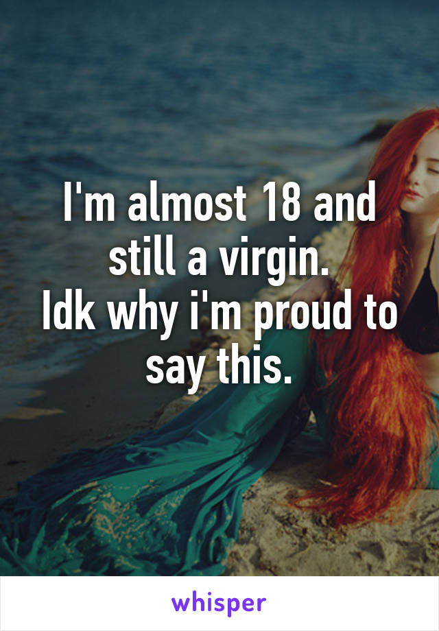 I'm almost 18 and still a virgin.
Idk why i'm proud to say this.
