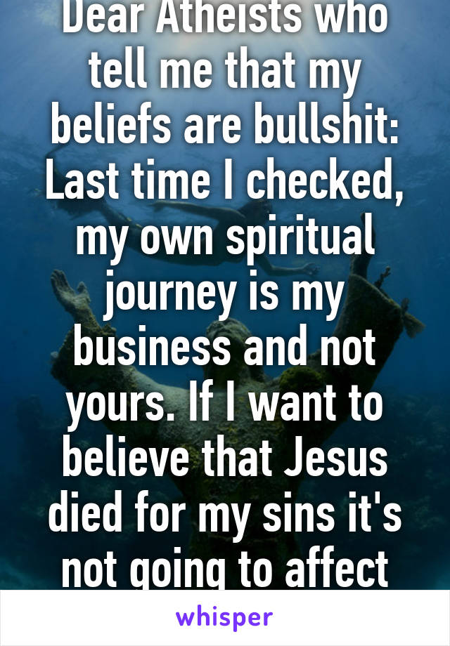 Dear Atheists who tell me that my beliefs are bullshit: Last time I checked, my own spiritual journey is my business and not yours. If I want to believe that Jesus died for my sins it's not going to affect you in the slightest!